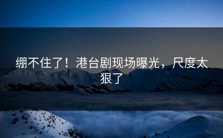 绷不住了！港台剧现场曝光，尺度太狠了