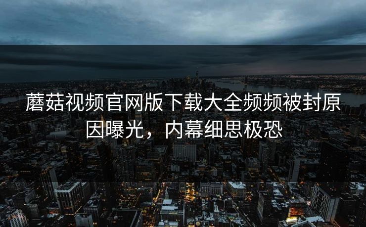 蘑菇视频官网版下载大全频频被封原因曝光，内幕细思极恐
