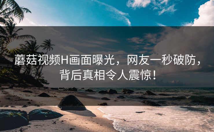 蘑菇视频H画面曝光，网友一秒破防，背后真相令人震惊！