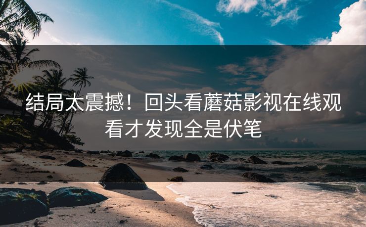 结局太震撼！回头看蘑菇影视在线观看才发现全是伏笔