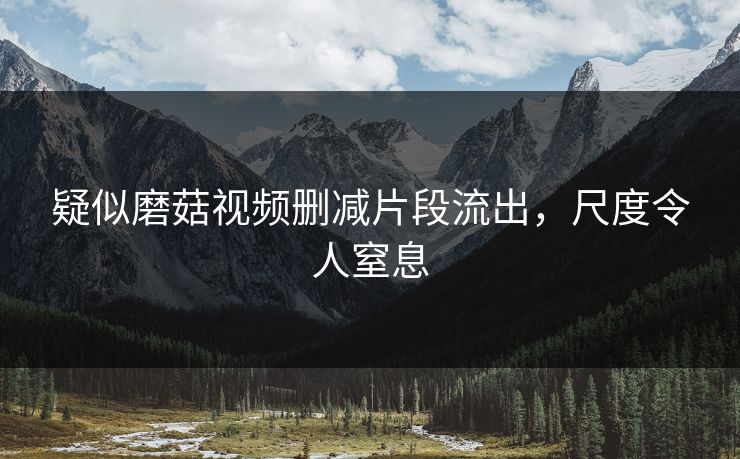疑似磨菇视频删减片段流出，尺度令人窒息