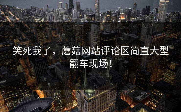 笑死我了，蘑菇网站评论区简直大型翻车现场！