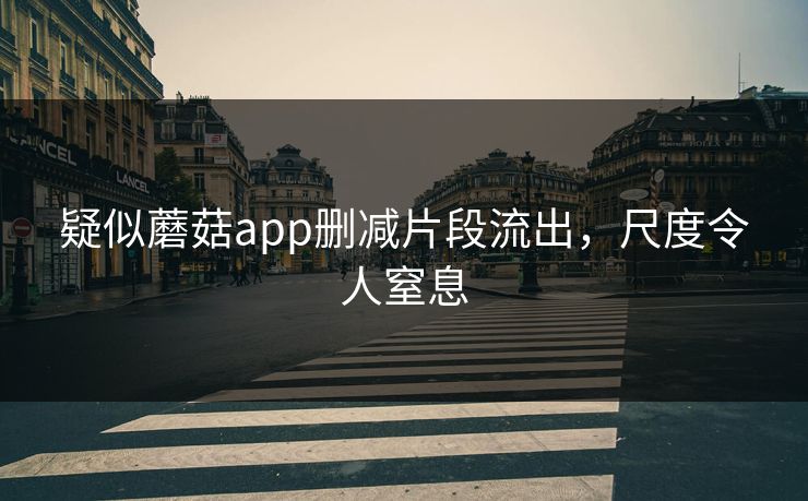 疑似蘑菇app删减片段流出，尺度令人窒息