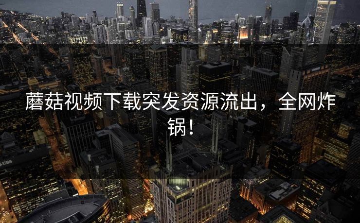 蘑菇视频下载突发资源流出，全网炸锅！