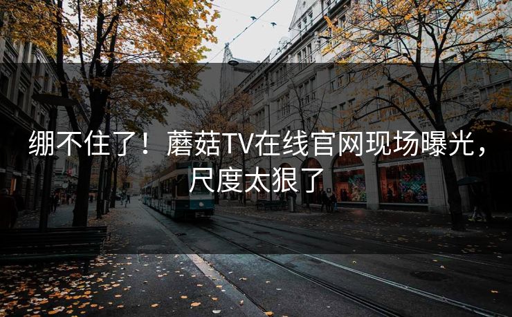 绷不住了！蘑菇TV在线官网现场曝光，尺度太狠了