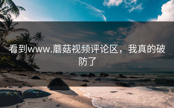 看到www.蘑菇视频评论区，我真的破防了