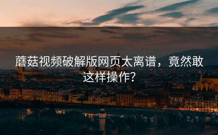 蘑菇视频破解版网页太离谱，竟然敢这样操作？