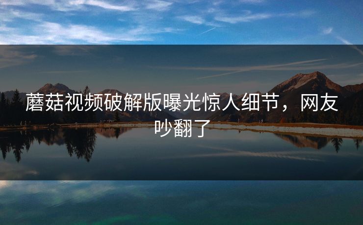 蘑菇视频破解版曝光惊人细节，网友吵翻了