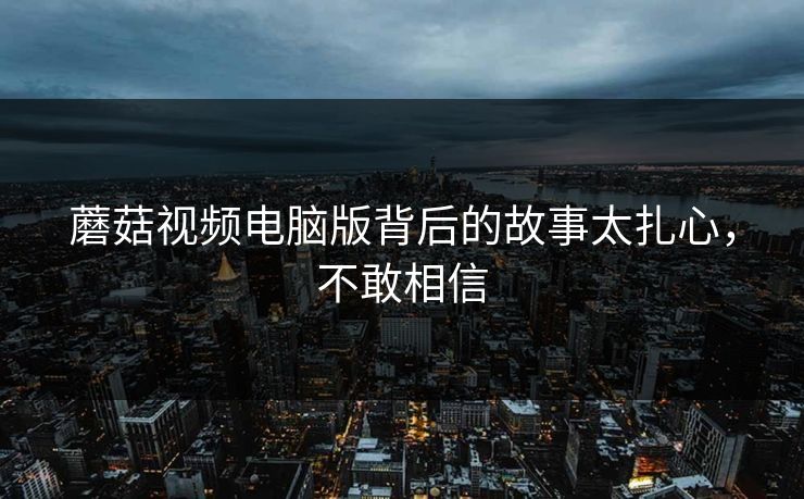 蘑菇视频电脑版背后的故事太扎心，不敢相信