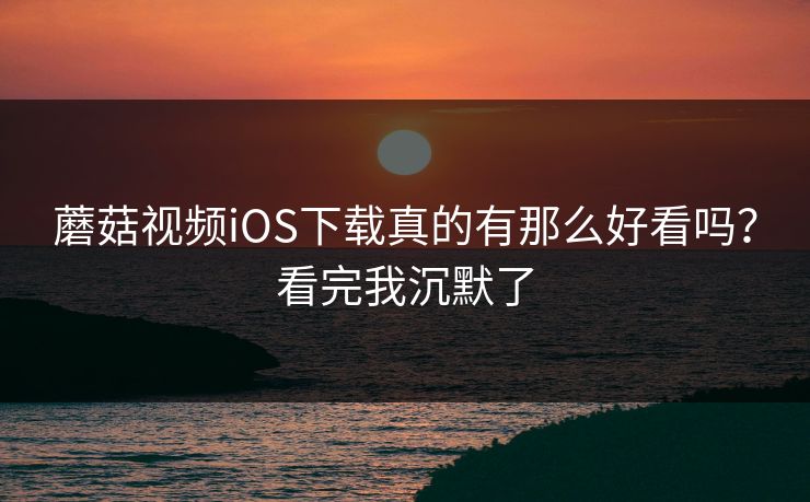 蘑菇视频iOS下载真的有那么好看吗？看完我沉默了