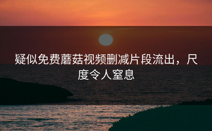 疑似免费蘑菇视频删减片段流出，尺度令人窒息
