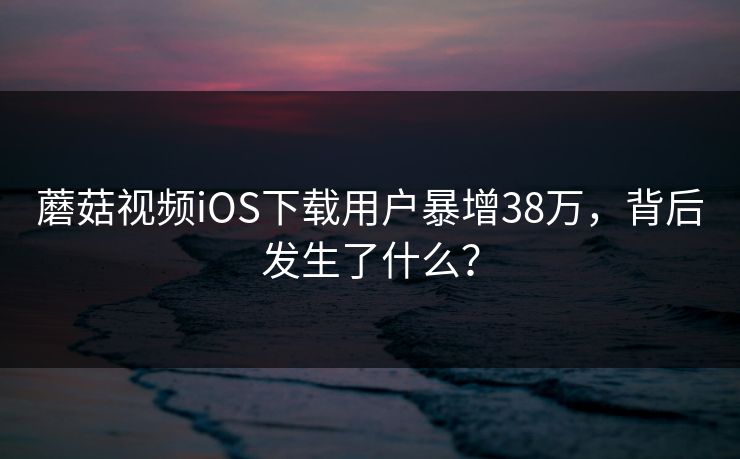 蘑菇视频iOS下载用户暴增38万，背后发生了什么？