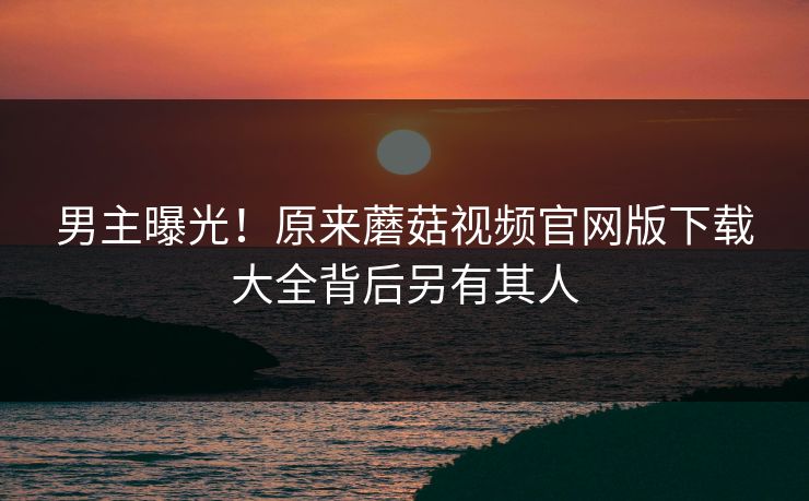 男主曝光！原来蘑菇视频官网版下载大全背后另有其人