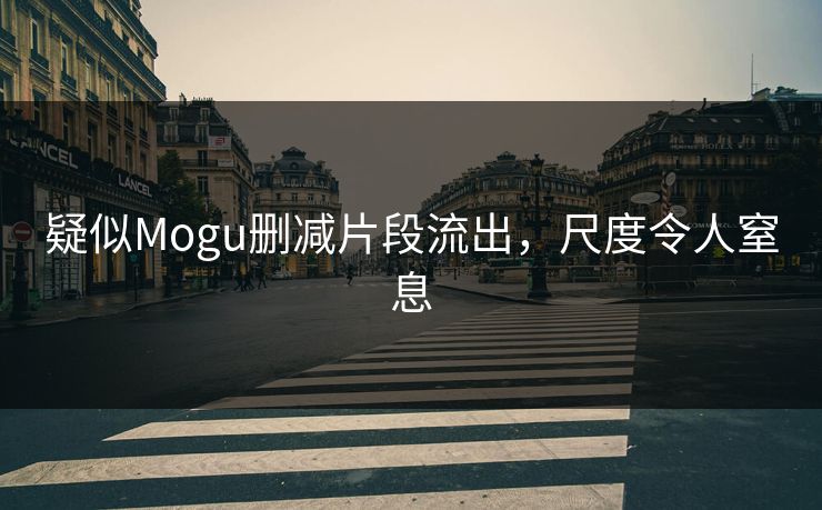 疑似Mogu删减片段流出，尺度令人窒息