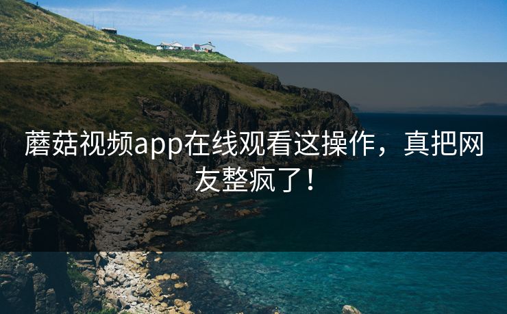 蘑菇视频app在线观看这操作，真把网友整疯了！