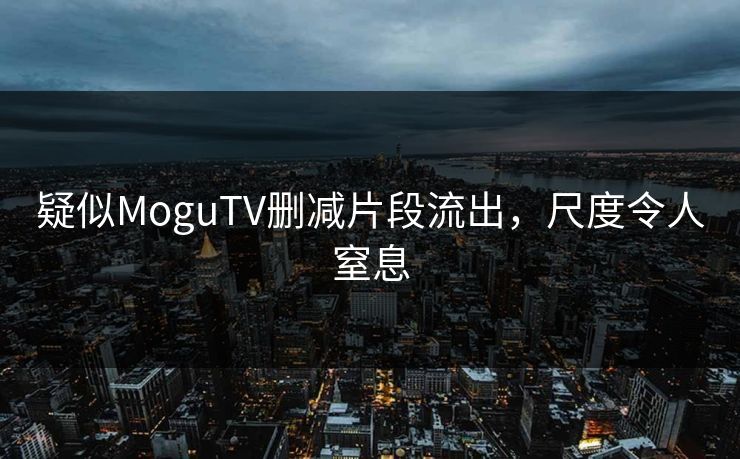 疑似MoguTV删减片段流出，尺度令人窒息