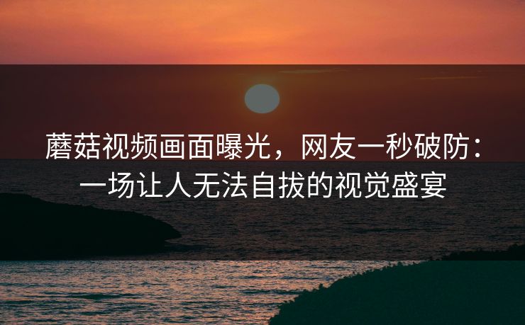 蘑菇视频画面曝光，网友一秒破防：一场让人无法自拔的视觉盛宴