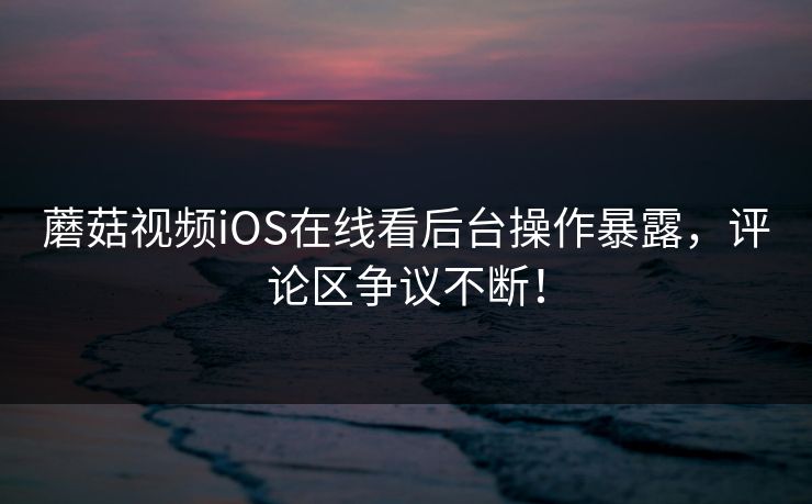 蘑菇视频iOS在线看后台操作暴露，评论区争议不断！