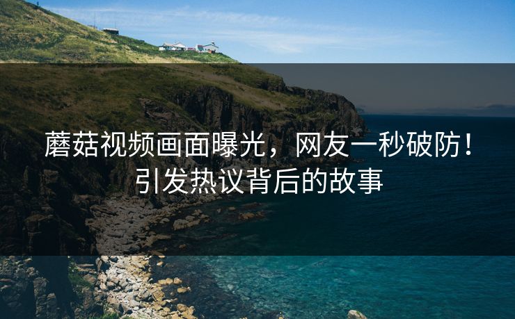 蘑菇视频画面曝光，网友一秒破防！引发热议背后的故事