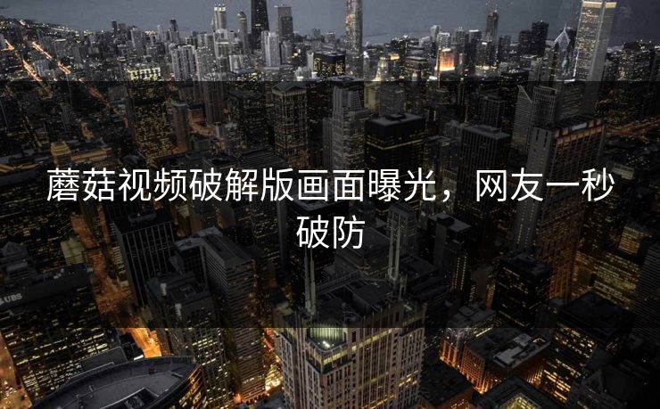 蘑菇视频破解版画面曝光，网友一秒破防