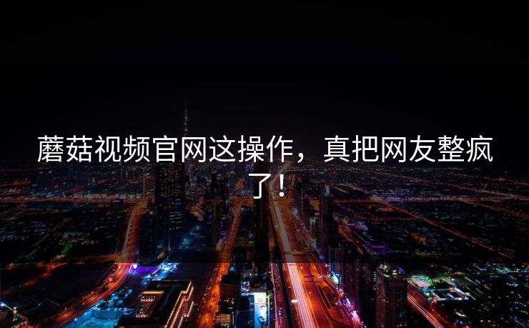 蘑菇视频官网这操作，真把网友整疯了！