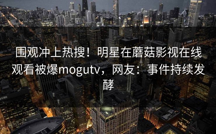 围观冲上热搜！明星在蘑菇影视在线观看被爆mogutv，网友：事件持续发酵