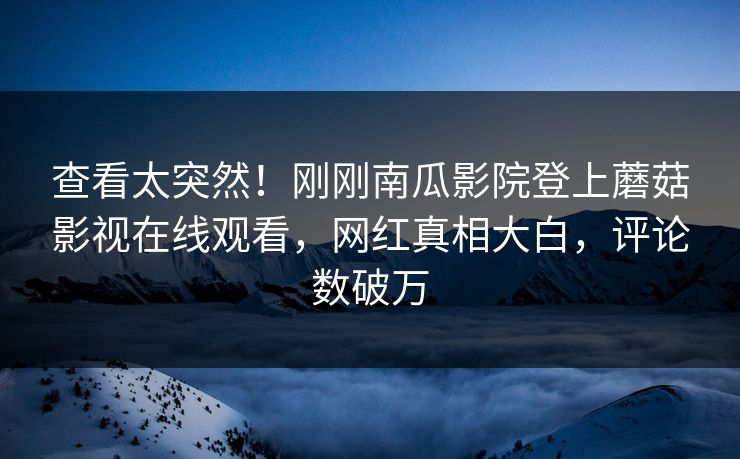 查看太突然！刚刚南瓜影院登上蘑菇影视在线观看，网红真相大白，评论数破万