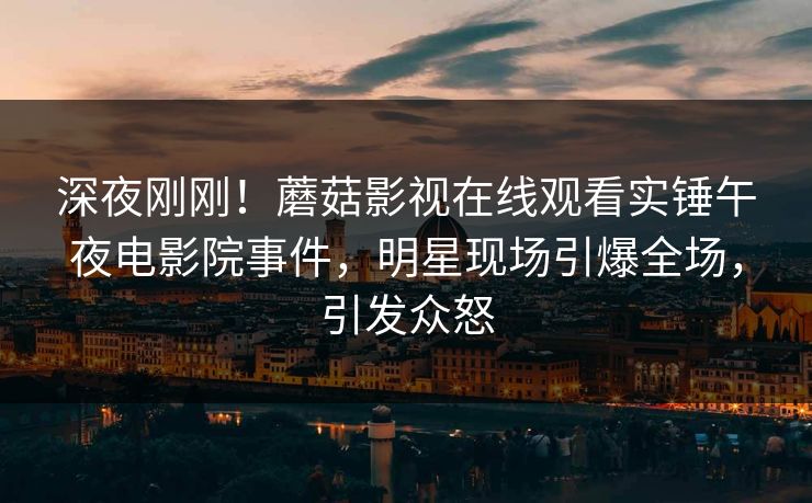 深夜刚刚！蘑菇影视在线观看实锤午夜电影院事件，明星现场引爆全场，引发众怒