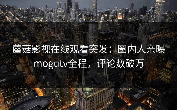 蘑菇影视在线观看突发：圈内人亲曝mogutv全程，评论数破万