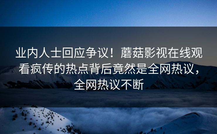 业内人士回应争议！蘑菇影视在线观看疯传的热点背后竟然是全网热议，全网热议不断