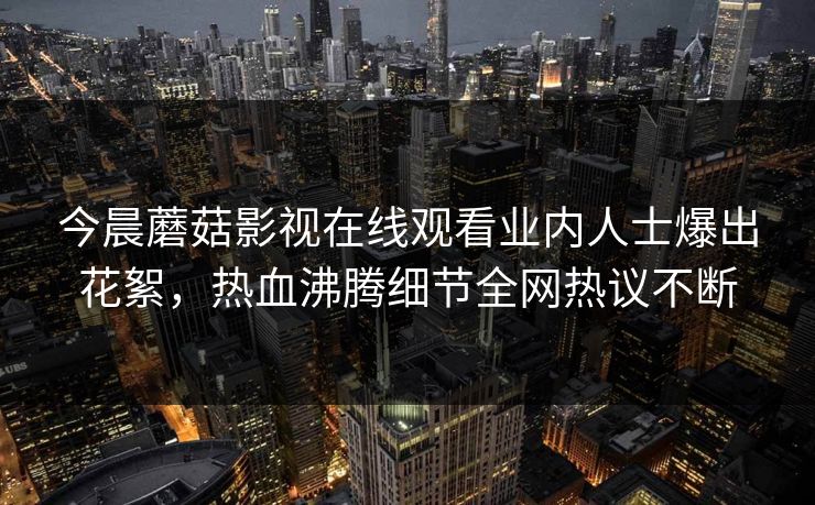 今晨蘑菇影视在线观看业内人士爆出花絮，热血沸腾细节全网热议不断