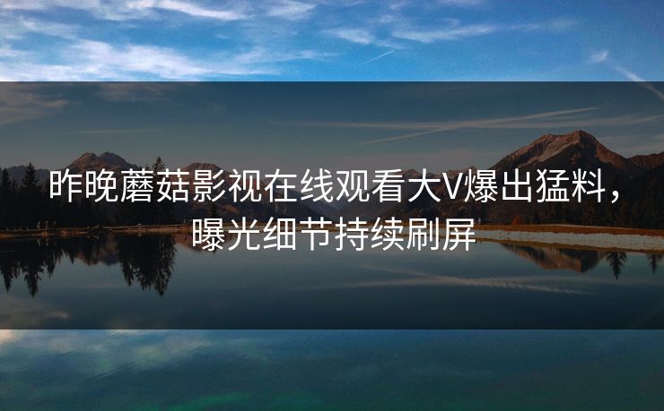 昨晚蘑菇影视在线观看大V爆出猛料，曝光细节持续刷屏