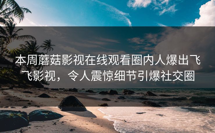 本周蘑菇影视在线观看圈内人爆出飞飞影视，令人震惊细节引爆社交圈