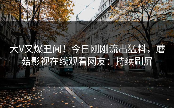 大V又爆丑闻！今日刚刚流出猛料，蘑菇影视在线观看网友：持续刷屏
