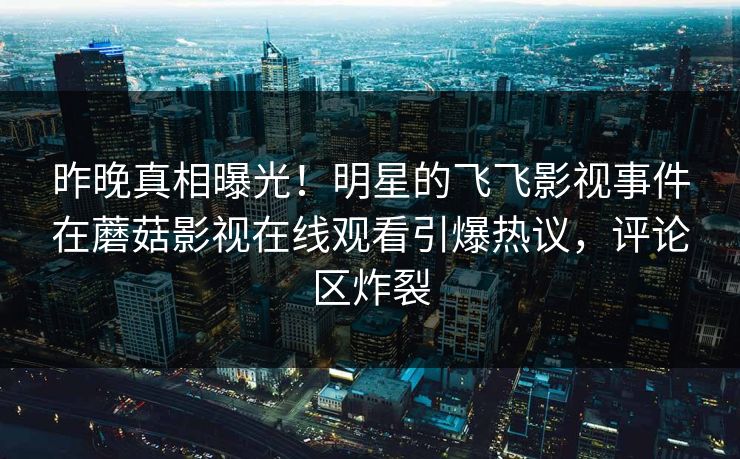 昨晚真相曝光！明星的飞飞影视事件在蘑菇影视在线观看引爆热议，评论区炸裂