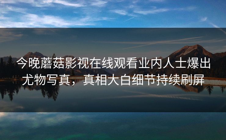 今晚蘑菇影视在线观看业内人士爆出尤物写真，真相大白细节持续刷屏