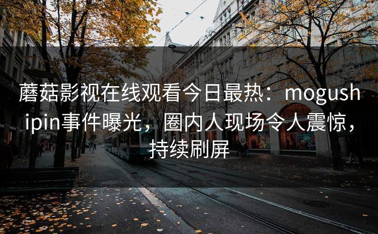 蘑菇影视在线观看今日最热：mogushipin事件曝光，圈内人现场令人震惊，持续刷屏