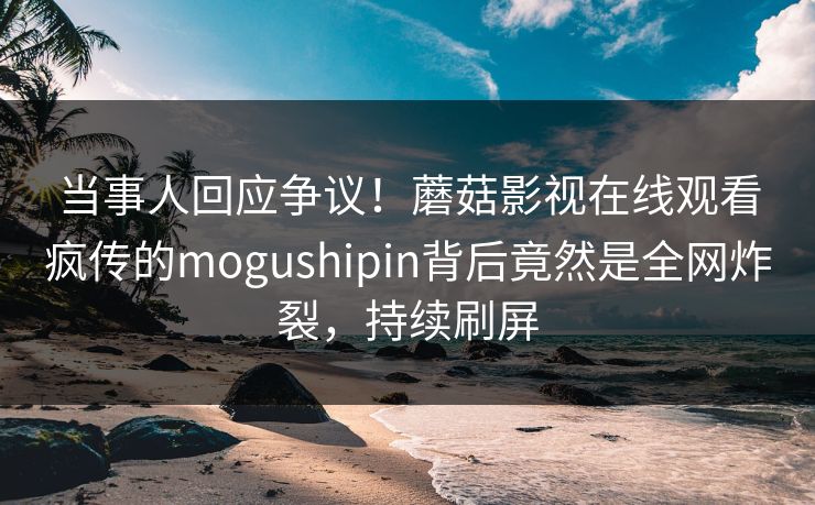 当事人回应争议！蘑菇影视在线观看疯传的mogushipin背后竟然是全网炸裂，持续刷屏