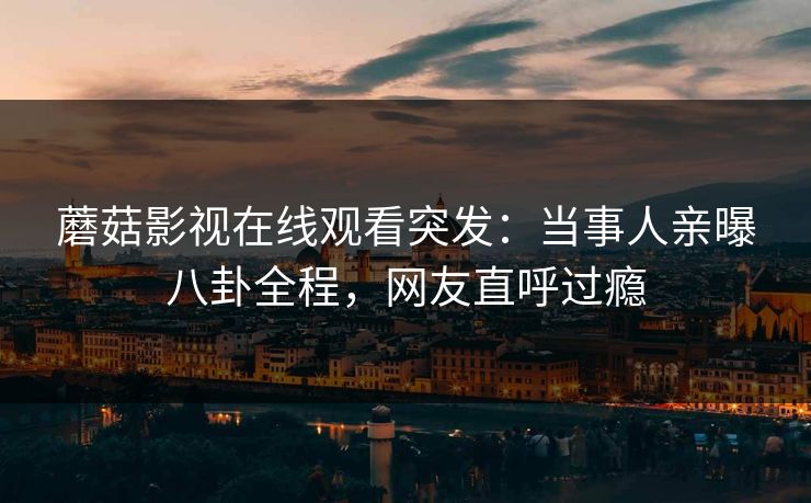 蘑菇影视在线观看突发：当事人亲曝八卦全程，网友直呼过瘾