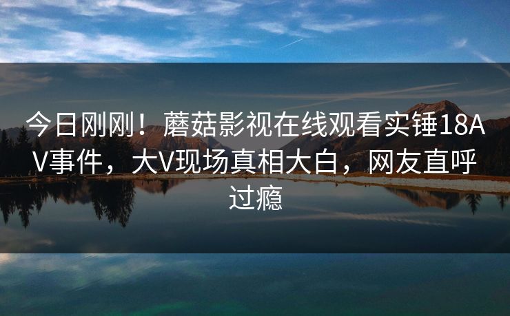 今日刚刚！蘑菇影视在线观看实锤18AV事件，大V现场真相大白，网友直呼过瘾