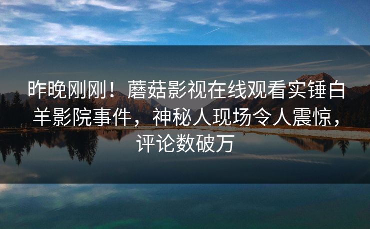 昨晚刚刚！蘑菇影视在线观看实锤白羊影院事件，神秘人现场令人震惊，评论数破万