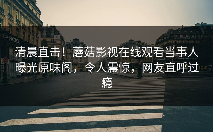 清晨直击！蘑菇影视在线观看当事人曝光原味阁，令人震惊，网友直呼过瘾