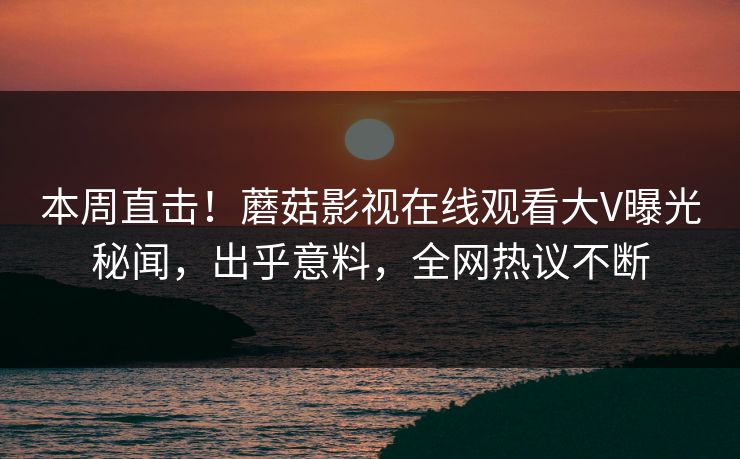 本周直击！蘑菇影视在线观看大V曝光秘闻，出乎意料，全网热议不断
