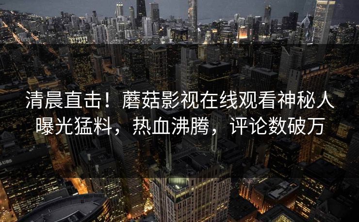 清晨直击！蘑菇影视在线观看神秘人曝光猛料，热血沸腾，评论数破万