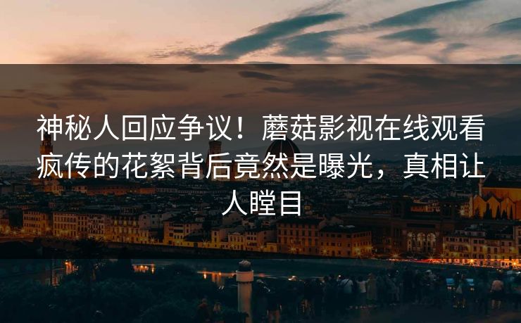 神秘人回应争议！蘑菇影视在线观看疯传的花絮背后竟然是曝光，真相让人瞠目