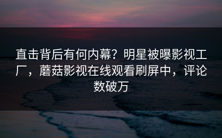 直击背后有何内幕？明星被曝影视工厂，蘑菇影视在线观看刷屏中，评论数破万