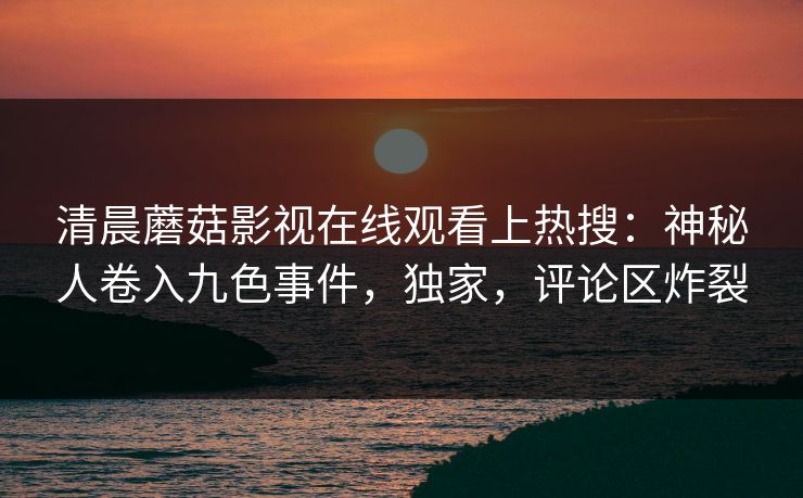 清晨蘑菇影视在线观看上热搜：神秘人卷入九色事件，独家，评论区炸裂