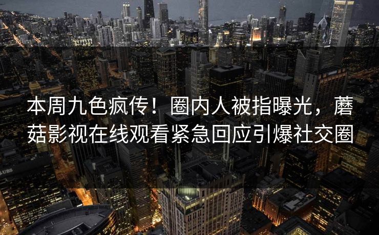 本周九色疯传！圈内人被指曝光，蘑菇影视在线观看紧急回应引爆社交圈