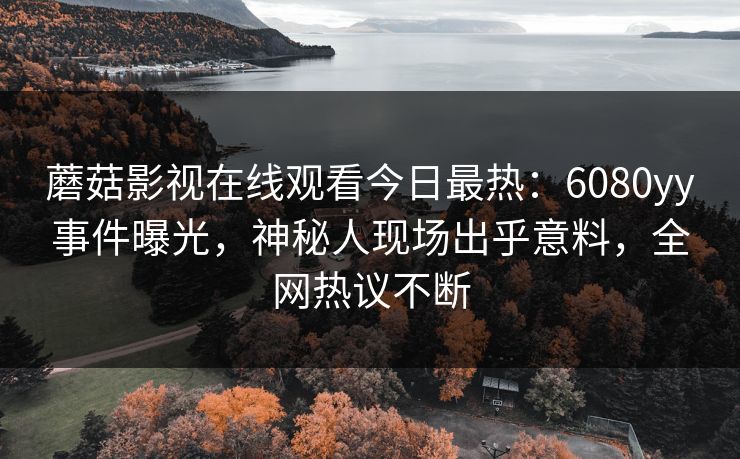 蘑菇影视在线观看今日最热：6080yy事件曝光，神秘人现场出乎意料，全网热议不断