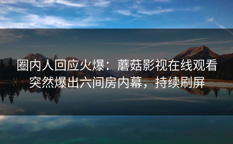 圈内人回应火爆：蘑菇影视在线观看突然爆出六间房内幕，持续刷屏